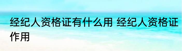 经纪人资格证有什么用 经纪人资格证作用