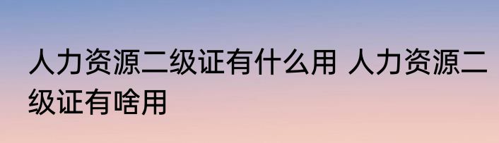 人力资源二级证有什么用 人力资源二级证有啥用