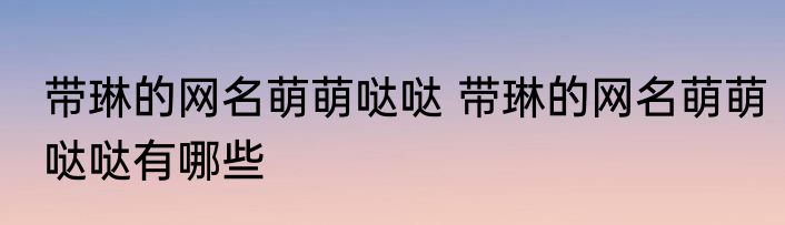带琳的网名萌萌哒哒 带琳的网名萌萌哒哒有哪些