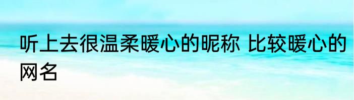 听上去很温柔暖心的昵称 比较暖心的网名