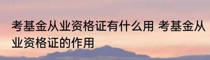 考基金从业资格证有什么用 考基金从业资格证的作用
