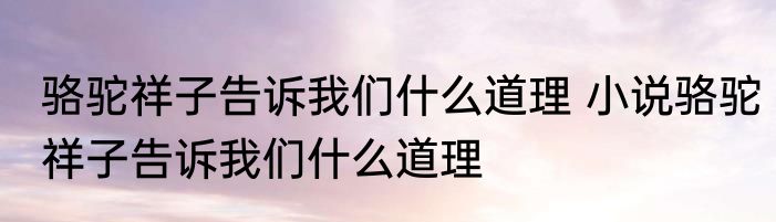骆驼祥子告诉我们什么道理 小说骆驼祥子告诉我们什么道理