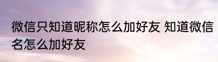 微信只知道昵称怎么加好友 知道微信名怎么加好友