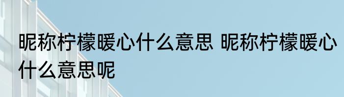 昵称柠檬暖心什么意思 昵称柠檬暖心什么意思呢