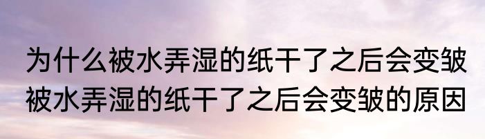 为什么被水弄湿的纸干了之后会变皱 被水弄湿的纸干了之后会变皱的原因