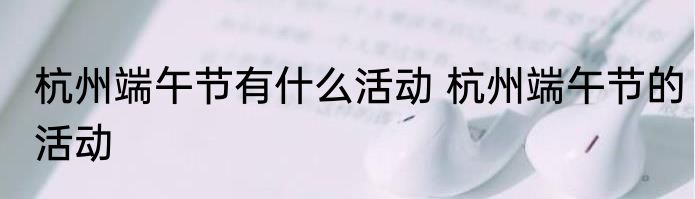 杭州端午节有什么活动 杭州端午节的活动