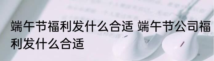 端午节福利发什么合适 端午节公司福利发什么合适