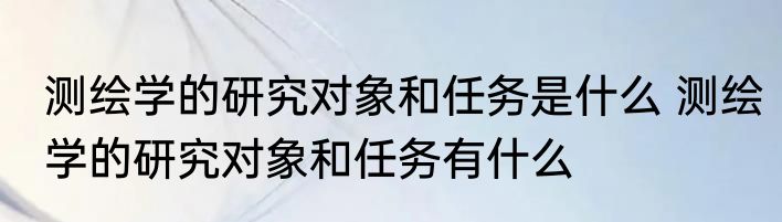 测绘学的研究对象和任务是什么 测绘学的研究对象和任务有什么