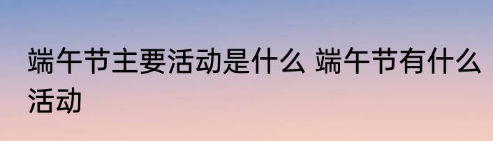端午节主要活动是什么 端午节有什么活动