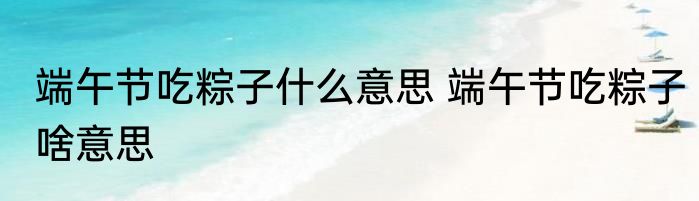 端午节吃粽子什么意思 端午节吃粽子啥意思