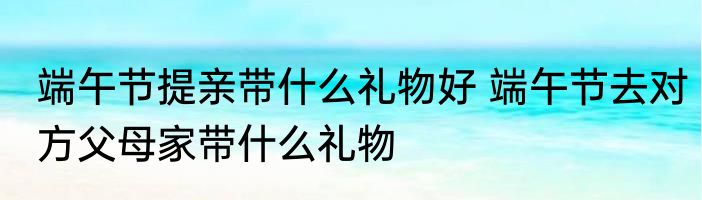 端午节提亲带什么礼物好 端午节去对方父母家带什么礼物