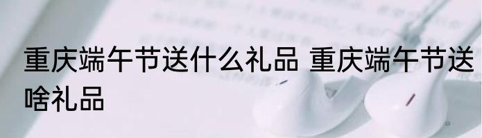 重庆端午节送什么礼品 重庆端午节送啥礼品