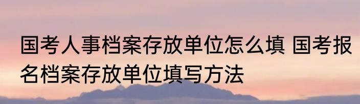 国考人事档案存放单位怎么填 国考报名档案存放单位填写方法