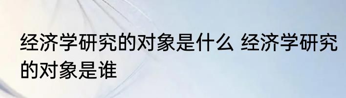 经济学研究的对象是什么 经济学研究的对象是谁