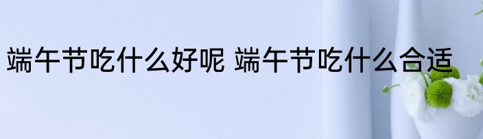 端午节吃什么好呢 端午节吃什么合适