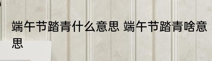 端午节踏青什么意思 端午节踏青啥意思