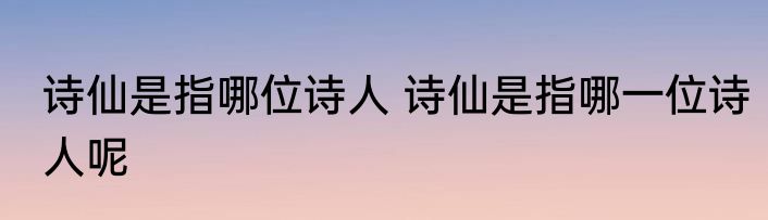 诗仙是指哪位诗人 诗仙是指哪一位诗人呢