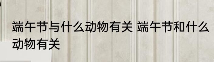 端午节与什么动物有关 端午节和什么动物有关