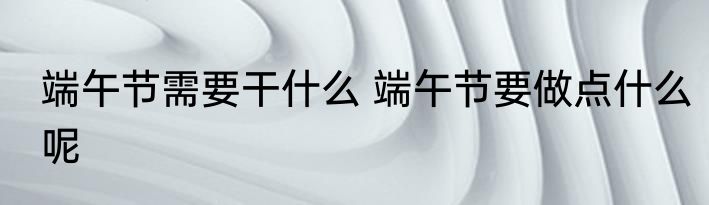 端午节需要干什么 端午节要做点什么呢