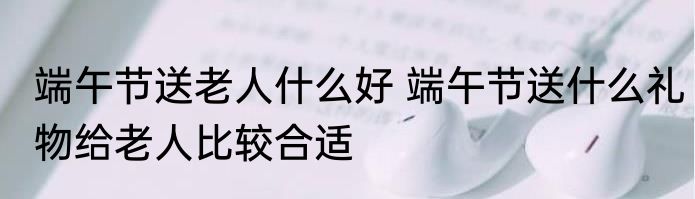 端午节送老人什么好 端午节送什么礼物给老人比较合适