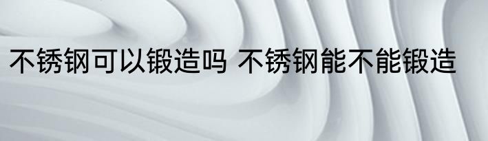 不锈钢可以锻造吗 不锈钢能不能锻造