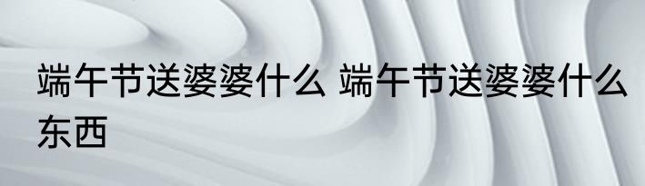 端午节送婆婆什么 端午节送婆婆什么东西