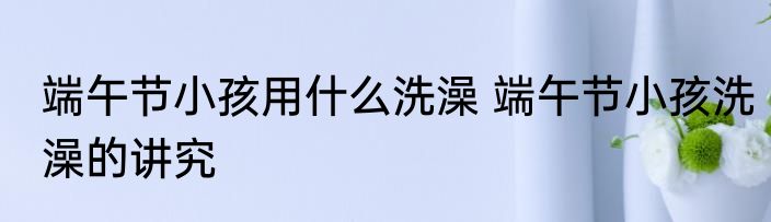 端午节小孩用什么洗澡 端午节小孩洗澡的讲究