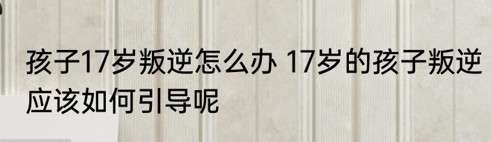 孩子17岁叛逆怎么办 17岁的孩子叛逆应该如何引导呢