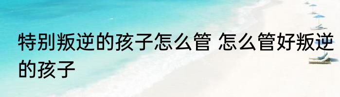 特别叛逆的孩子怎么管 怎么管好叛逆的孩子