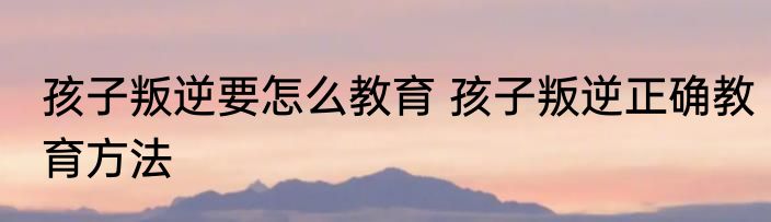 孩子叛逆要怎么教育 孩子叛逆正确教育方法