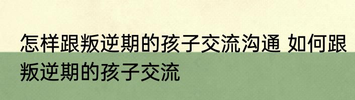 怎样跟叛逆期的孩子交流沟通 如何跟叛逆期的孩子交流