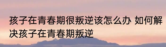 孩子在青春期很叛逆该怎么办 如何解决孩子在青春期叛逆