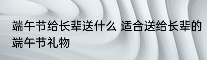端午节给长辈送什么 适合送给长辈的端午节礼物
