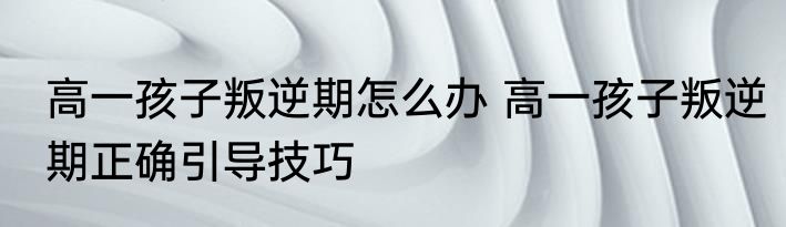 高一孩子叛逆期怎么办 高一孩子叛逆期正确引导技巧