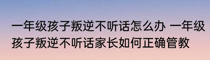 一年级孩子叛逆不听话怎么办 一年级孩子叛逆不听话家长如何正确管教