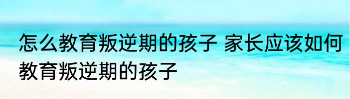 怎么教育叛逆期的孩子 家长应该如何教育叛逆期的孩子