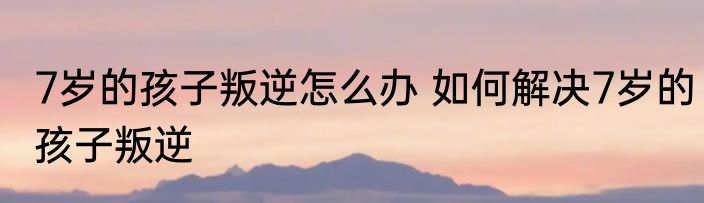 7岁的孩子叛逆怎么办 如何解决7岁的孩子叛逆