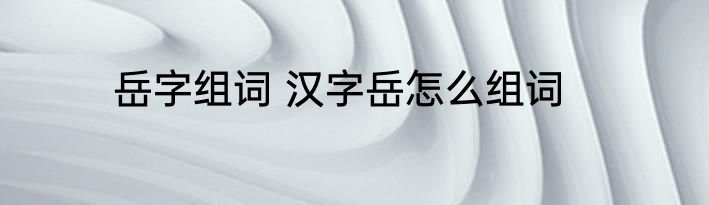 岳字组词 汉字岳怎么组词
