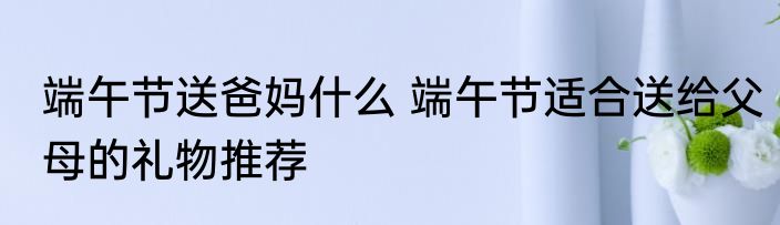 端午节送爸妈什么 端午节适合送给父母的礼物推荐