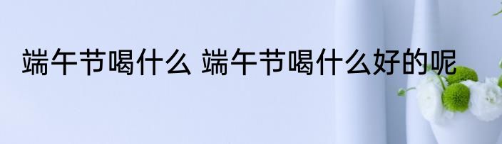 端午节喝什么 端午节喝什么好的呢