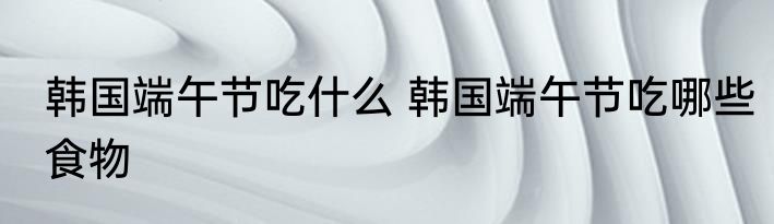 韩国端午节吃什么 韩国端午节吃哪些食物