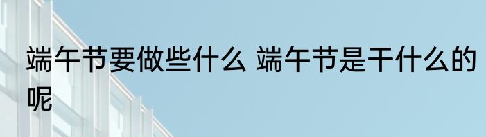 端午节要做些什么 端午节是干什么的呢