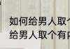 如何给男人取个有内涵的微信名 怎样给男人取个有内涵的微信名