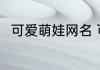 可爱萌娃网名 可爱萌娃网名有哪些