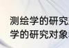测绘学的研究对象和任务是什么 测绘学的研究对象和任务有什么