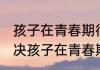 孩子在青春期很叛逆该怎么办 如何解决孩子在青春期叛逆