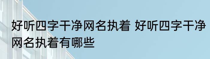 好听四字干净网名执着 好听四字干净网名执着有哪些