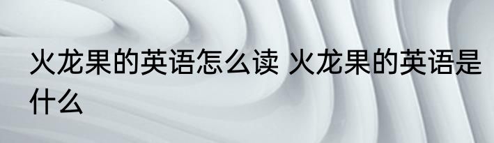 火龙果的英语怎么读 火龙果的英语是什么
