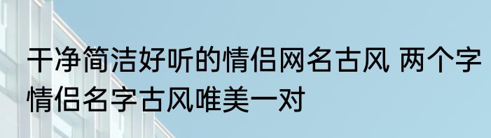 干净简洁好听的情侣网名古风 两个字情侣名字古风唯美一对