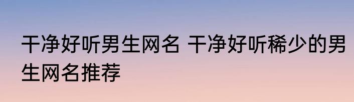 干净好听男生网名 干净好听稀少的男生网名推荐